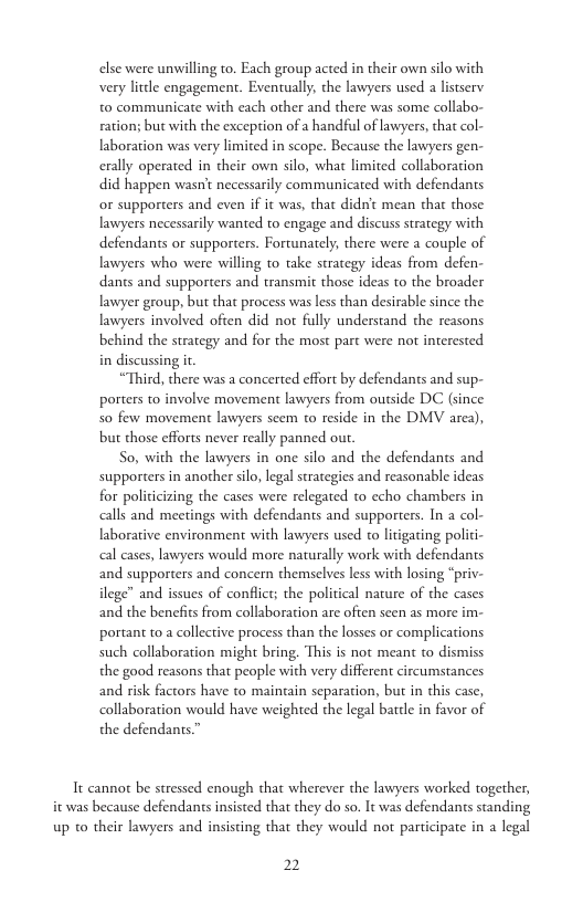 else were unwilling to. Each group acted in their own silo with very litdle engagement. Eventually, the lawyers used a listsery to communicate with each other and there was some collabo- ration; but with the exception of a handful of lawyers, that col- laboration was very limited in scope. Because the lawyers gen- erally operated in their own silo, what limited collaboration did happen wasn’t necessarily communicated with defendants or supporters and even if it was, that didn’t mean that those lawyers necessarily wanted to engage and discuss strategy with defendants or supporters. Fortunately, there were a couple of lawyers who were willing to take strategy ideas from defen- dants and supporters and transmit those ideas to the broader lawyer group, but that process was less than desirable since the lawyers involved often did not fully understand the reasons behind the strategy and for the most part were not interested in discussing i  “Third, there was a concerted effort by defendants and sup- porters to involve movement lawyers from outside DC (since So few movement lawyers seem to reside in the DMV arca), but those efforts never really panned ou.  So, with the lawyers in one silo and the defendants and supporters in another silo, legal strategies and reasonable ideas for politicizing the cases were relegated to echo chambers in calls and meetings with defendants and supporters. In a col- laborative environment with lawyers used to litigating polici- cal cases, lawyers would more naturally work with defendants and supporters and concern themselves less with losing “priv- ilege” and issues of conflct; the political nature of the cases and the benefits from collaboration are often seen as more im- portant to a collective process than the losses or complications such collaboration might bring. This is not meant to dismiss the good reasons that people with very different circumstances and risk factors have to maintain separation, but in this case, collaboration would have weighted the legal bartle in favor of the defendants.”  Tt cannot be stressed enough that wherever the lawyers worked together, it was because defendants insisted that they do so. It was defendants standing up to their lawyers and insisting that they would not participate in a legal  2 